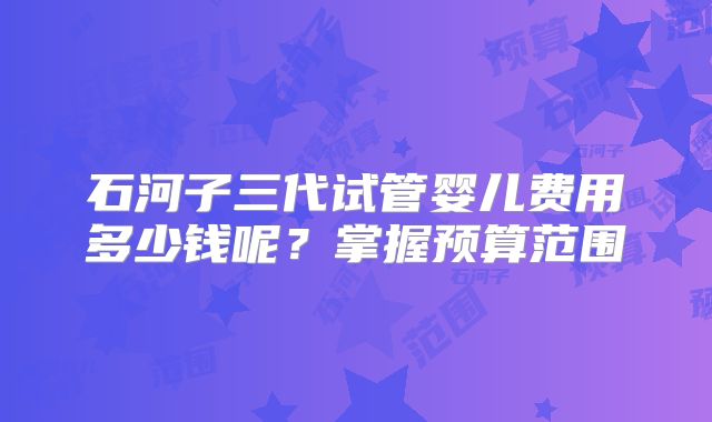 石河子三代试管婴儿费用多少钱呢?掌握预算范围