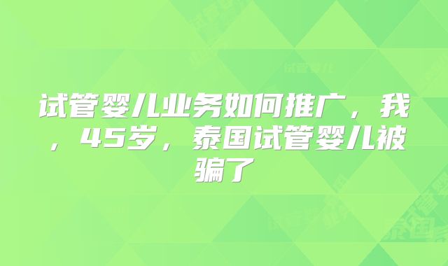 试管婴儿业务如何推广，我，45岁，泰国试管婴儿被骗了