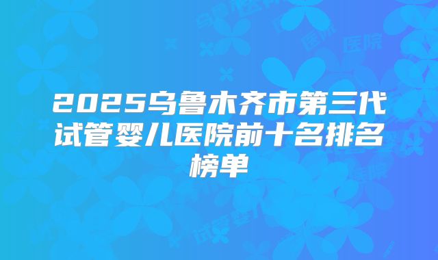2025乌鲁木齐市第三代试管婴儿医院前十名排名榜单