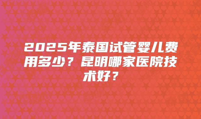 2025年泰国试管婴儿费用多少？昆明哪家医院技术好？