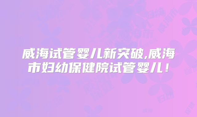 威海试管婴儿新突破,威海市妇幼保健院试管婴儿！