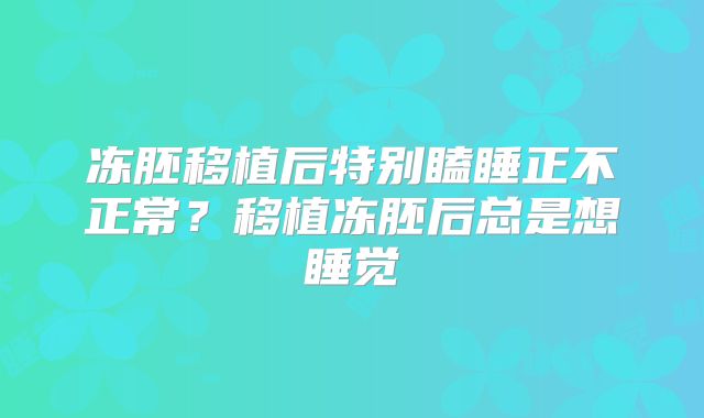 冻胚移植后特别瞌睡正不正常？移植冻胚后总是想睡觉