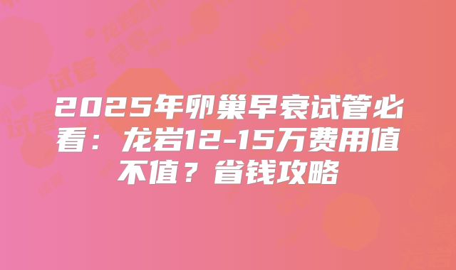 2025年卵巢早衰试管必看：龙岩12-15万费用值不值？省钱攻略