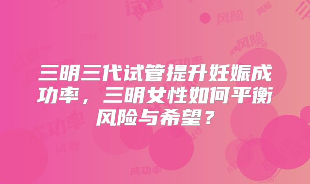 三明三代试管提升妊娠成功率，三明女性如何平衡风险与希望？