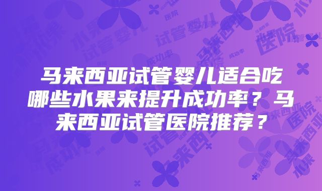 马来西亚试管婴儿适合吃哪些水果来提升成功率？马来西亚试管医院推荐？