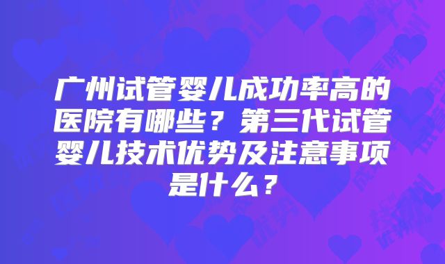 广州试管婴儿成功率高的医院有哪些？第三代试管婴儿技术优势及注意事项是什么？