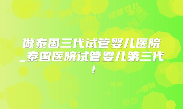 做泰国三代试管婴儿医院_泰国医院试管婴儿第三代！