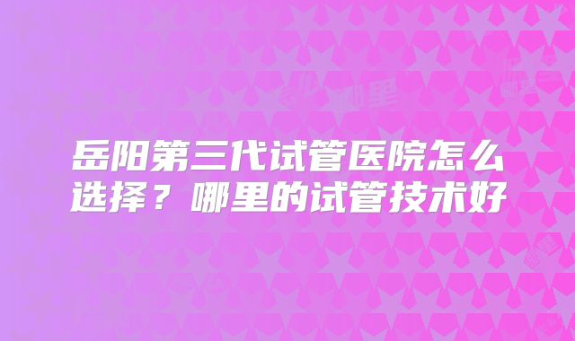 岳阳第三代试管医院怎么选择?哪里的试管技术好