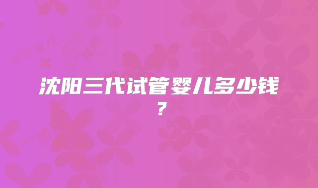 沈阳三代试管婴儿多少钱？