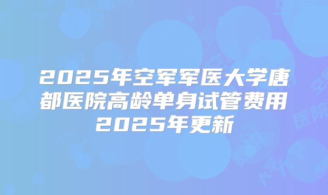 2025年空军军医大学唐都医院高龄单身试管费用2025年更新