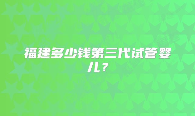 福建多少钱第三代试管婴儿？