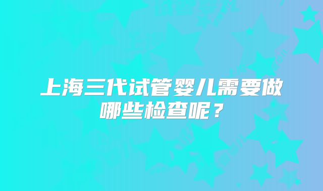 上海三代试管婴儿需要做哪些检查呢?