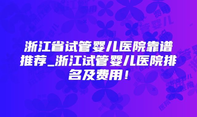 浙江省试管婴儿医院靠谱推荐_浙江试管婴儿医院排名及费用！