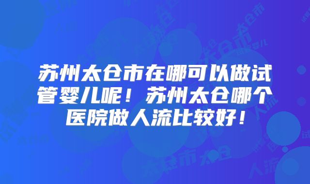苏州太仓市在哪可以做试管婴儿呢！苏州太仓哪个医院做人流比较好！