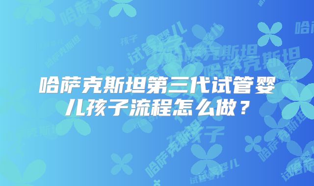 哈萨克斯坦第三代试管婴儿孩子流程怎么做？