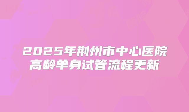 2025年荆州市中心医院高龄单身试管流程更新