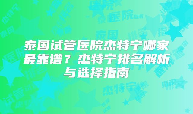 泰国试管医院杰特宁哪家最靠谱？杰特宁排名解析与选择指南