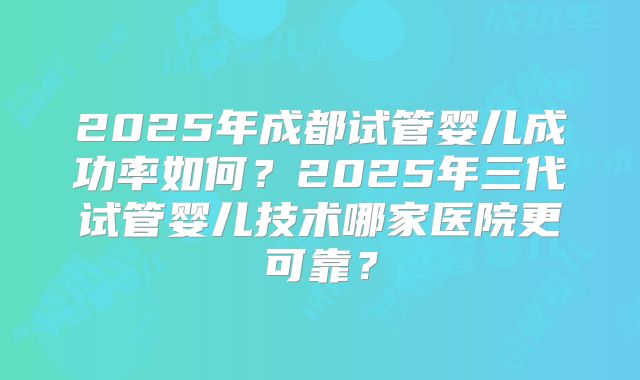 2025年成都试管婴儿成功率如何？2025年三代试管婴儿技术哪家医院更可靠？