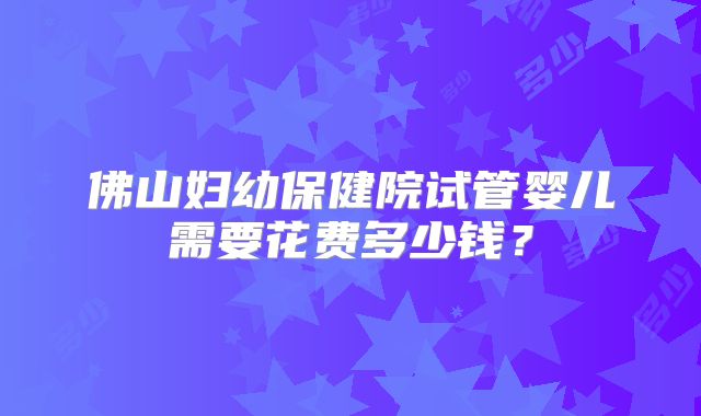 佛山妇幼保健院试管婴儿需要花费多少钱？