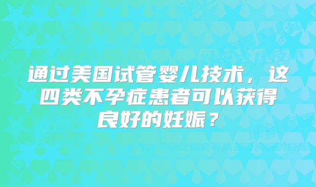 通过美国试管婴儿技术，这四类不孕症患者可以获得良好的妊娠？