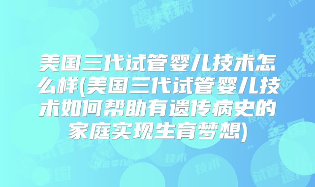 美国三代试管婴儿技术怎么样(美国三代试管婴儿技术如何帮助有遗传病史的家庭实现生育梦想)