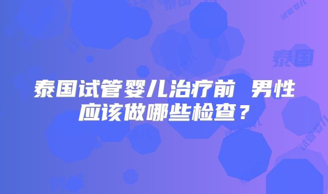 泰国试管婴儿治疗前 男性应该做哪些检查？