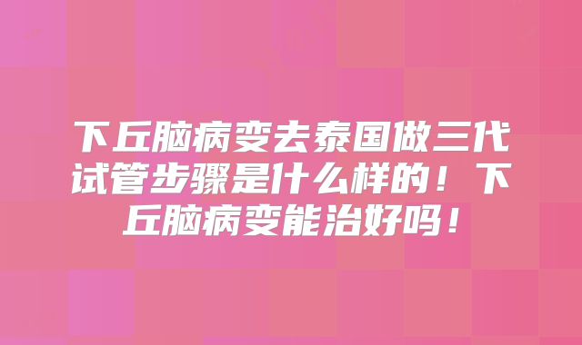 下丘脑病变去泰国做三代试管步骤是什么样的！下丘脑病变能治好吗！