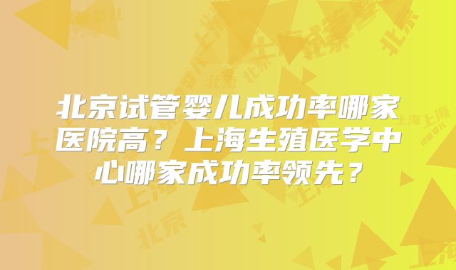 北京试管婴儿成功率哪家医院高？上海生殖医学中心哪家成功率领先？