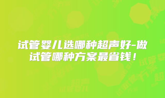 试管婴儿选哪种超声好-做试管哪种方案最省钱！