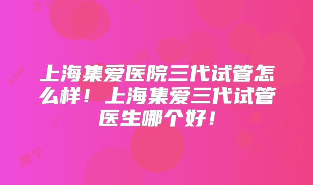 上海集爱医院三代试管怎么样！上海集爱三代试管医生哪个好！