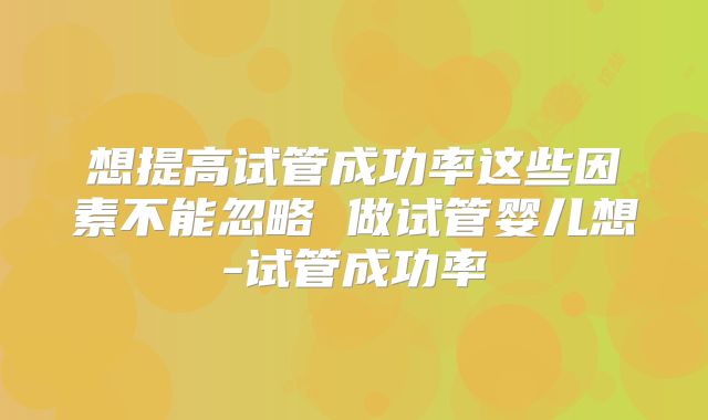 想提高试管成功率这些因素不能忽略 做试管婴儿想-试管成功率