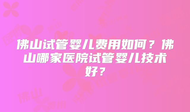 佛山试管婴儿费用如何?佛山哪家医院试管婴儿技术好?
