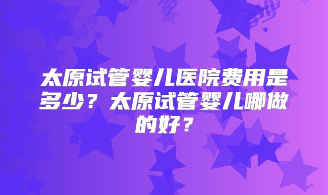 太原试管婴儿医院费用是多少?太原试管婴儿哪做的好?