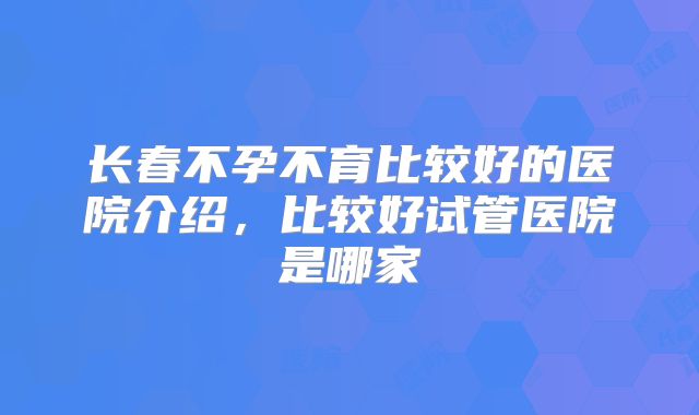长春不孕不育比较好的医院介绍，比较好试管医院是哪家