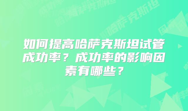 如何提高哈萨克斯坦试管成功率？成功率的影响因素有哪些？