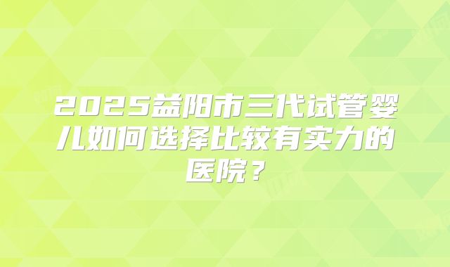 2025益阳市三代试管婴儿如何选择比较有实力的医院？
