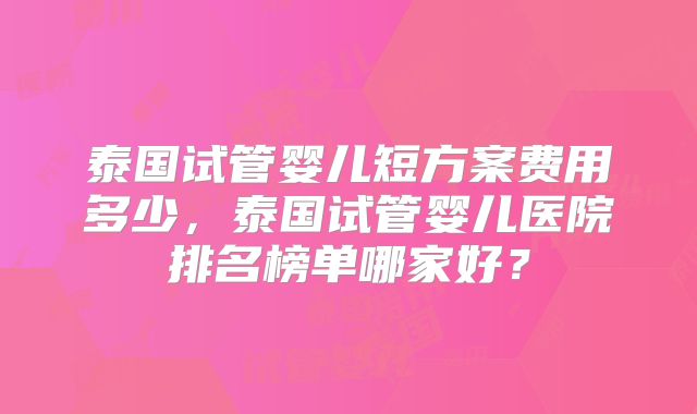 泰国试管婴儿短方案费用多少，泰国试管婴儿医院排名榜单哪家好？