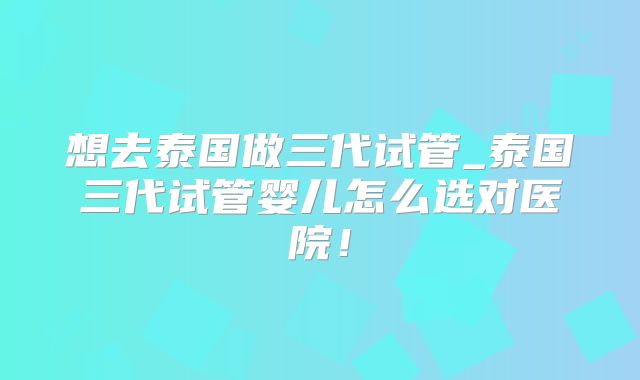 想去泰国做三代试管_泰国三代试管婴儿怎么选对医院！