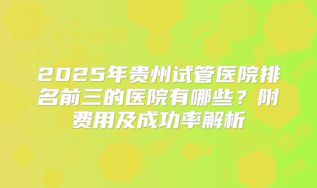 2025年贵州试管医院排名前三的医院有哪些？附费用及成功率解析