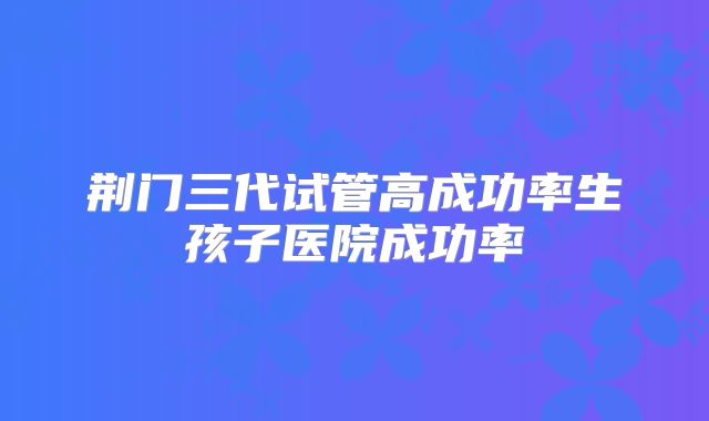 荆门三代试管高成功率生孩子医院成功率