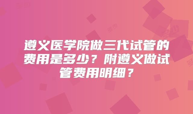 遵义医学院做三代试管的费用是多少?附遵义做试管费用明细?