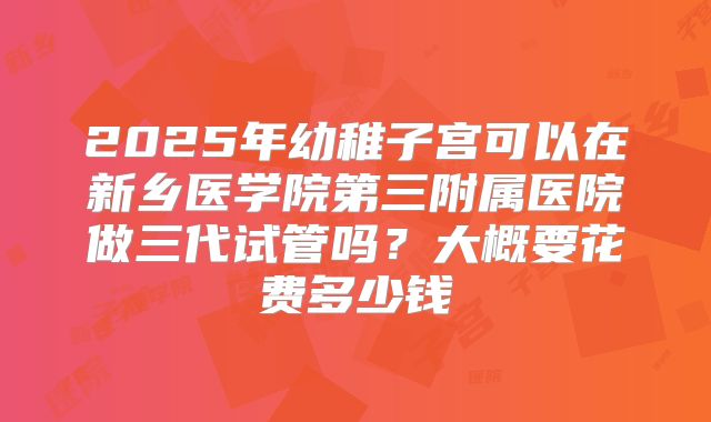 2025年幼稚子宫可以在新乡医学院第三附属医院做三代试管吗？大概要花费多少钱
