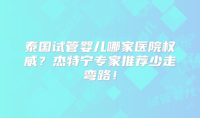 泰国试管婴儿哪家医院权威？杰特宁专家推荐少走弯路！
