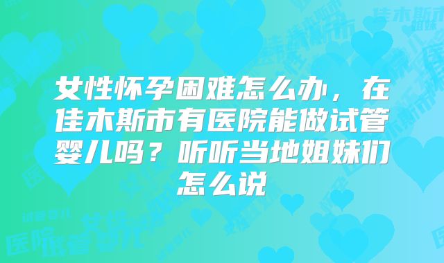 女性怀孕困难怎么办，在佳木斯市有医院能做试管婴儿吗？听听当地姐妹们怎么说