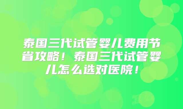 泰国三代试管婴儿费用节省攻略！泰国三代试管婴儿怎么选对医院！