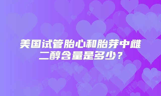 美国试管胎心和胎芽中雌二醇含量是多少？