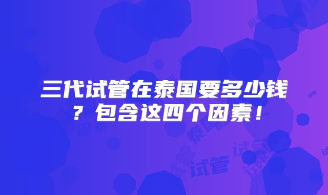 三代试管在泰国要多少钱?包含这四个因素!