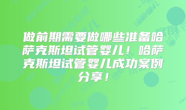 做前期需要做哪些准备哈萨克斯坦试管婴儿！哈萨克斯坦试管婴儿成功案例分享！