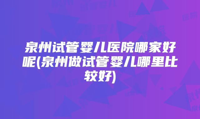 泉州试管婴儿医院哪家好呢(泉州做试管婴儿哪里比较好)