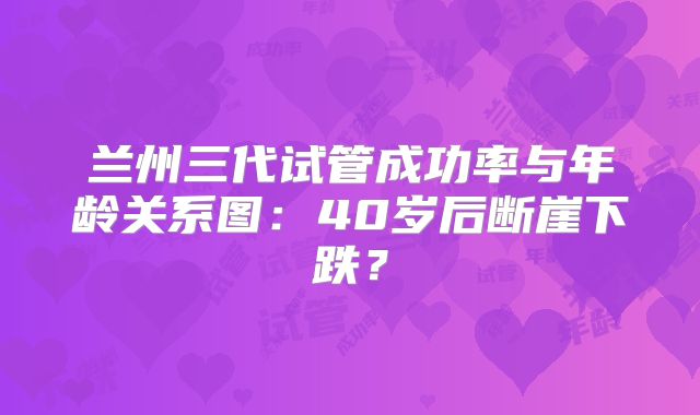 兰州三代试管成功率与年龄关系图：40岁后断崖下跌？